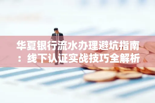 华夏银行流水办理避坑指南:线下认证实战技巧全解析